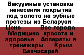 Вакуумные установки нанесения покрытий под золото на зубные протезы из Беларуси › Цена ­ 100 - Все города Медицина, красота и здоровье » Аппараты и тренажеры   . Крым,Бахчисарай